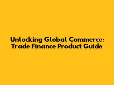 Unlocking Global Commerce: Trade Finance Product Guide