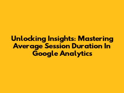 Unlocking Insights: Mastering Average Session Duration In Google Analytics