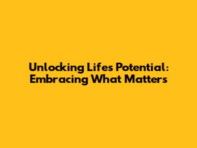 Unlocking Life's Potential: Embracing What Matters