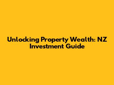 Unlocking Property Wealth: NZ Investment Guide