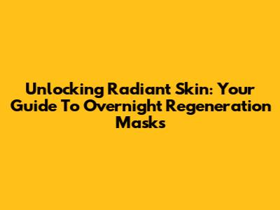 Unlocking Radiant Skin: Your Guide To Overnight Regeneration Masks