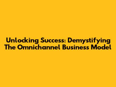 Unlocking Success: Demystifying The Omnichannel Business Model
