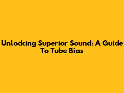 Unlocking Superior Sound: A Guide To Tube Bias