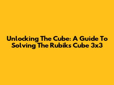 Unlocking The Cube: A Guide To Solving The Rubik's Cube 3x3