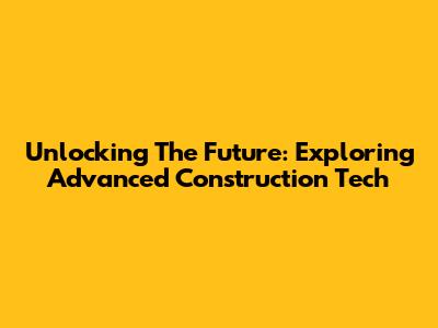 Unlocking The Future: Exploring Advanced Construction Tech