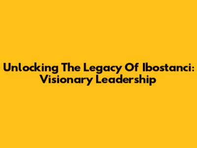 Unlocking The Legacy Of Ibostanci: Visionary Leadership