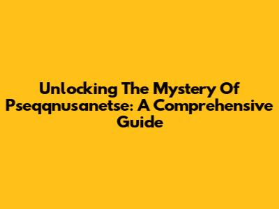 Unlocking The Mystery Of Pseqqnusanetse: A Comprehensive Guide
