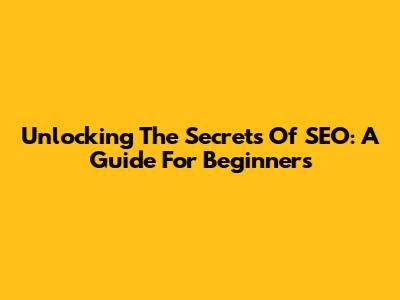 Unlocking The Secrets Of SEO: A Guide For Beginners
