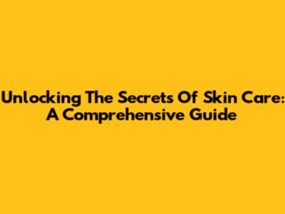 Unlocking The Secrets Of Skin Care: A Comprehensive Guide