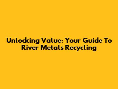 Unlocking Value: Your Guide To River Metals Recycling