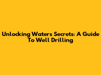 Unlocking Water's Secrets: A Guide To Well Drilling