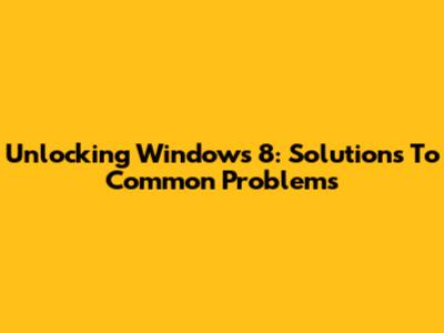Unlocking Windows 8: Solutions To Common Problems