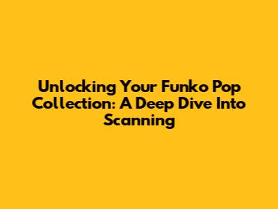 Unlocking Your Funko Pop Collection: A Deep Dive Into Scanning
