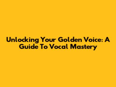 Unlocking Your Golden Voice: A Guide To Vocal Mastery