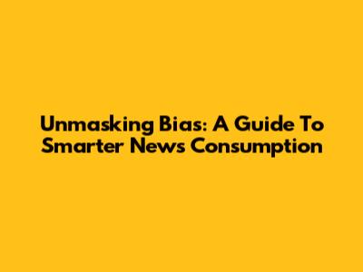 Unmasking Bias: A Guide To Smarter News Consumption