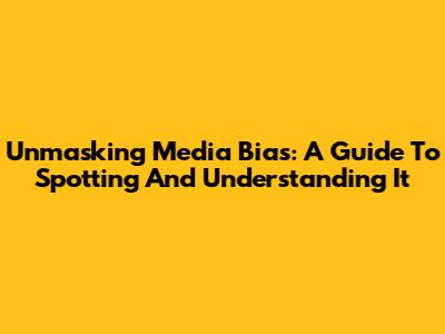 Unmasking Media Bias: A Guide To Spotting And Understanding It
