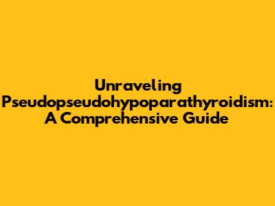 Unraveling Pseudopseudohypoparathyroidism: A Comprehensive Guide