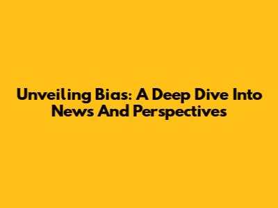 Unveiling Bias: A Deep Dive Into News And Perspectives