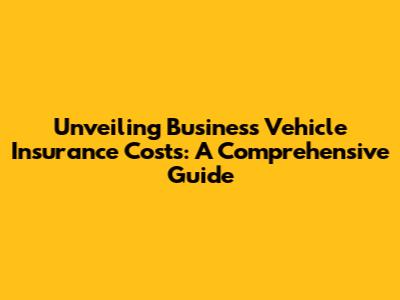 Unveiling Business Vehicle Insurance Costs: A Comprehensive Guide