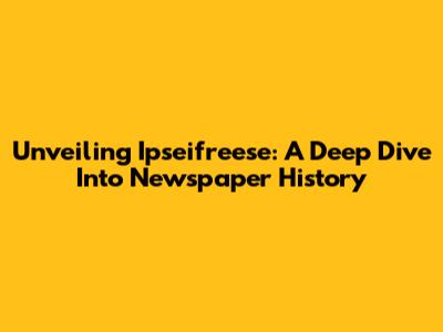 Unveiling Ipseifreese: A Deep Dive Into Newspaper History