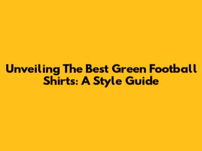 Unveiling The Best Green Football Shirts: A Style Guide