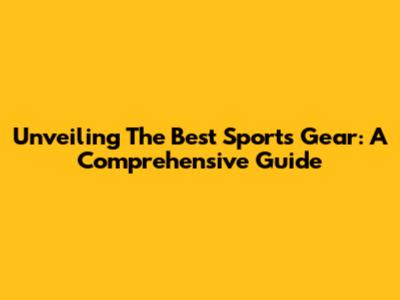 Unveiling The Best Sports Gear: A Comprehensive Guide