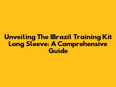 Unveiling The IBrazil Training Kit Long Sleeve: A Comprehensive Guide