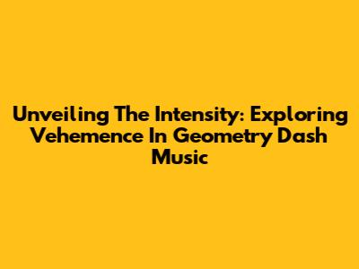 Unveiling The Intensity: Exploring Vehemence In Geometry Dash Music