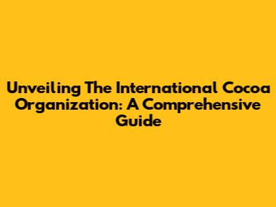 Unveiling The International Cocoa Organization: A Comprehensive Guide