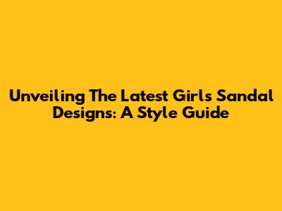 Unveiling The Latest Girls' Sandal Designs: A Style Guide