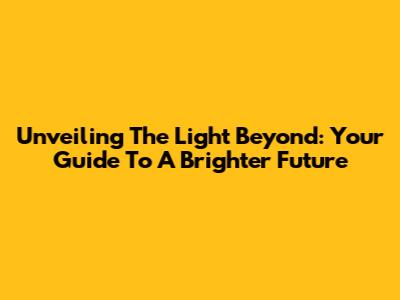 Unveiling The Light Beyond: Your Guide To A Brighter Future