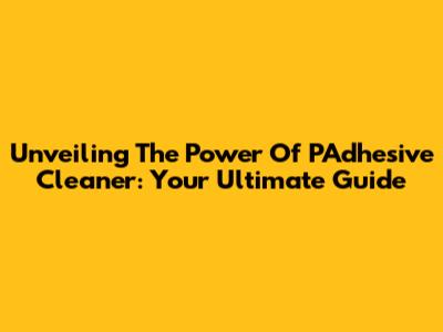 Unveiling The Power Of PAdhesive Cleaner: Your Ultimate Guide