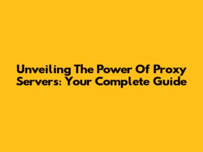 Unveiling The Power Of Proxy Servers: Your Complete Guide