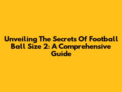 Unveiling The Secrets Of Football Ball Size 2: A Comprehensive Guide