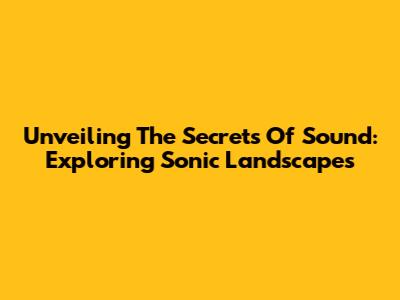 Unveiling The Secrets Of Sound: Exploring Sonic Landscapes