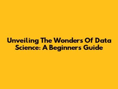 Unveiling The Wonders Of Data Science: A Beginner's Guide