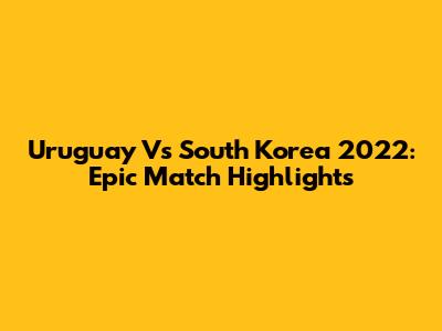 Uruguay Vs South Korea 2022: Epic Match Highlights