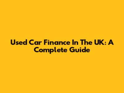 Used Car Finance In The UK: A Complete Guide