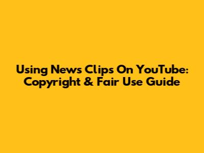 Using News Clips On YouTube: Copyright & Fair Use Guide