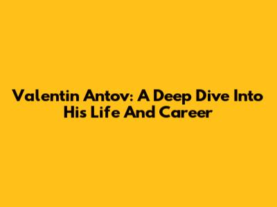 Valentin Antov: A Deep Dive Into His Life And Career