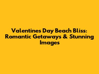Valentine's Day Beach Bliss: Romantic Getaways & Stunning Images