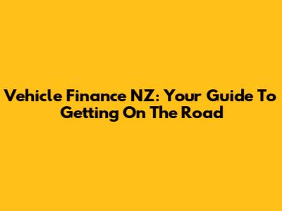 Vehicle Finance NZ: Your Guide To Getting On The Road