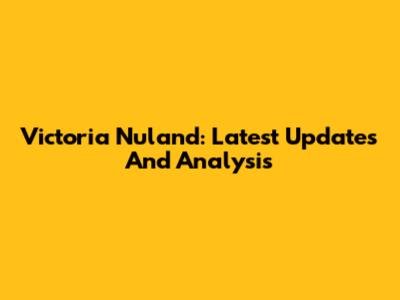 Victoria Nuland: Latest Updates And Analysis