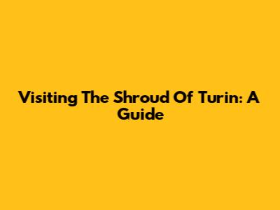 Visiting The Shroud Of Turin: A Guide