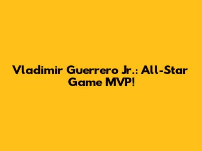 Vladimir Guerrero Jr.: All-Star Game MVP!