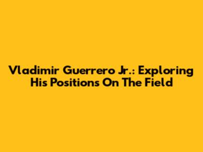 Vladimir Guerrero Jr.: Exploring His Positions On The Field