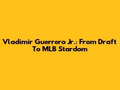 Vladimir Guerrero Jr.: From Draft To MLB Stardom