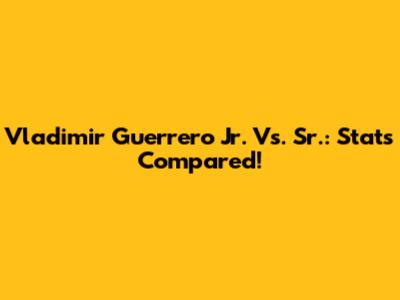 Vladimir Guerrero Jr. Vs. Sr.: Stats Compared!