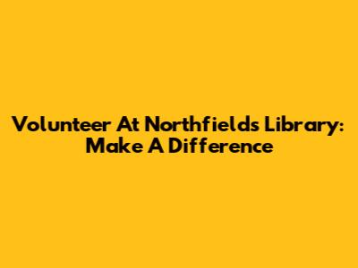 Volunteer At Northfields Library: Make A Difference