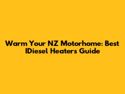 Warm Your NZ Motorhome: Best IDiesel Heaters Guide